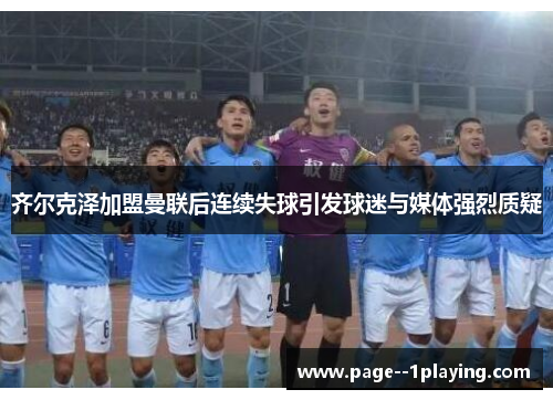 齐尔克泽加盟曼联后连续失球引发球迷与媒体强烈质疑 齐尔克泽加盟曼联后连续失球引发球迷与媒体强烈质疑